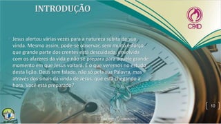 • Jesus alertou várias vezes para a natureza súbita de sua
vinda. Mesmo assim, pode-se observar, sem muito esforço,
que grande parte dos crentes está descuidada, envolvida
com os afazeres da vida e não se prepara para aquele grande
momento em que Jesus voltará. É o que veremos no estudo
desta lição. Deus tem falado, não só pela sua Palavra, mas
através dos sinais da vinda de Jesus, que está chegando a
hora. Você está preparado?
10
 