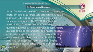 1. Como um relâmpago.
• Jesus não declarou qual seria a hora, ou o momento
exato, em que a sua Igreja será arrebatada. Mas Ele
afirmou: "E dir-vos-ão: Ei-lo aqui! Ou: Ei-lo ali! Não
vades, nem os sigais!" (Lc 17.23). Diante dessa
advertência, só nos resta orar a Deus e vigiar, para
que não fiquemos para trás na volta de Jesus e para
que não sejamos confundidos, pois muitos falsos
cristos vão surgir, tentando enganar os crentes e
mesmo os ímpios. Precisamos ter discernimento
para não ser enganados, pois vivemos tempos
difíceis, onde muitos estão pregando um pseudo-
evangelho.
12
 