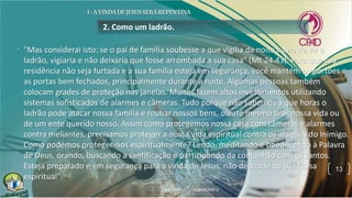 2. Como um ladrão.
• "Mas considerai isto: se o pai de família soubesse a que vigília da noite havia de vir o
ladrão, vigiaria e não deixaria que fosse arrombada a sua casa" (Mt 24.43). Para que sua
residência não seja furtada e a sua família esteja em segurança, você mantém os portões e
as portas bem fechados, principalmente durante a noite. Algumas pessoas também
colocam grades de proteção nas janelas. Muitos fazem altos investimentos utilizando
sistemas sofisticados de alarmes e câmeras. Tudo porque não sabemos a que horas o
ladrão pode atacar nossa família e roubar nossos bens, ou até mesmo tirar nossa vida ou
de um ente querido nosso. Assim como protegemos nossa casa com câmeras e alarmes
contra meliantes, precisamos proteger a nossa vida espiritual contra os ataques do Inimigo.
Como podemos proteger-nos espiritualmente? Lendo, meditando e obedecendo à Palavra
de Deus, orando, buscando a santificação e participando da comunhão com os santos.
Esteja preparado e em segurança para a vinda de Jesus, não descuide de sua "casa
espiritual".
13
 
