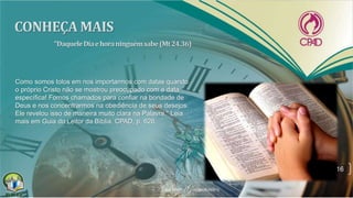 16
Como somos tolos em nos importarmos com datas quando
o próprio Cristo não se mostrou preocupado com a data
específica! Fomos chamados para confiar na bondade de
Deus e nos concentrarmos na obediência de seus desejos.
Ele revelou isso de maneira muito clara na Palavra." Leia
mais em Guia do Leitor da Bíblia, CPAD, p. 626.
 