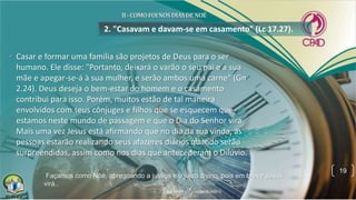 2. "Casavam e davam-se em casamento" (Lc 17.27).
• Casar e formar uma família são projetos de Deus para o ser
humano. Ele disse: "Portanto, deixará o varão o seu pai e a sua
mãe e apegar-se-á à sua mulher, e serão ambos uma carne" (Gn
2.24). Deus deseja o bem-estar do homem e o casamento
contribui para isso. Porém, muitos estão de tal maneira
envolvidos com seus cônjuges e filhos que se esquecem que
estamos neste mundo de passagem e que o Dia do Senhor virá.
Mais uma vez Jesus está afirmando que no dia da sua vinda, as
pessoas estarão realizando seus afazeres diários quando serão
surpreendidas, assim como nos dias que antecederam o Dilúvio.
19
Façamos como Noé, apregoando a justiça e o juízo divino, pois em breve Jesus
virá..
 
