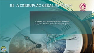 22
1. Toda a terra estava corrompida e violenta.
2. O juízo de Deus sobre a corrupção geral.
 
