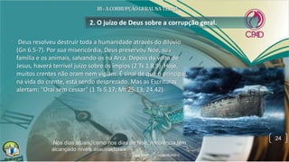 • Deus resolveu destruir toda a humanidade através do dilúvio
(Gn 6.5-7). Por sua misericórdia, Deus preservou Noé, sua
família e os animais, salvando-os na Arca. Depois da volta de
Jesus, haverá terrível juízo sobre os ímpios (2 Ts 1.8,9). Hoje,
muitos crentes não oram nem vigiam. É sinal de que o principal,
na vida do crente, está sendo desprezado. Mas as Escrituras
alertam: "Orai sem cessar" (1 Ts 5.17; Mt 25.13; 24.42).
2. O juízo de Deus sobre a corrupção geral.
24
Nos dias atuais, como nos dias de Noé, a violência tem
alcançado níveis assustadores.
 