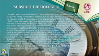 "A esposa de Ló serve de advertência contra apegar-se à busca de posses materiais. Ela quase
escapou da cidade condenada de Sodoma; mas ela olhou para trás, desejando os deleites que
ela estava deixando. Em consequência, ela foi pega no julgamento de Sodoma e pereceu (Gn
19.26). Hoje é o tempo de fixar nossos corações em Cristo e nos tesouros eternos. Corremos
alto risco se esperamos até a última hora (cf. Lc 12.35-40). Tentar preservar a vida é perdê-la,
mas perder a vida é ganhá-la. Em outras palavras, buscar a plenitude da vida em coisas terrenas
tem consequências fatais. Devoção a Cristo e abnegação trazem a verdadeira felicidade e vida.
Seguir a Cristo agora e perseverar na fé garantem-nos a vida no mais glorioso sentido da
palavra. Na visão do mundo, estamos desperdiçando a vida, mas Deus vindicará seu povo. Na
sua vinda, diz Jesus, haverá uma divisão entre os salvos e não salvos. Naquele dia, duas
pessoas, o marido e a esposa, estarão na mesma cama. Uma será levada; outra ficará para trás.
Novamente, duas mulheres estarão moendo grãos juntas; elas também serão separadas. Jesus
não explica o que significa 'tomado', mas Noé foi salvo sendo levado na arca (v. 27). Evidente-
mente as pessoas deixadas para trás são incrédulas, que enfrentarão julgamento. Cristo levará
os crentes da terra, a cena de julgamento, para estarem com Ele no céu" (Comentário Bíblico
Pentecostal. 4.ed.Rio de Janeiro: CPAD, 2009,p. 434). 26
 