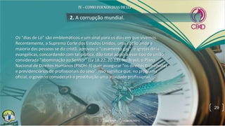 • Os "dias de Ló" são emblemáticos e um sinal para os dias em que vivemos.
Recentemente, a Suprema Corte dos Estados Unidos, uma nação onde a
maioria das pessoas se diz cristã, aprovou o "casamento gay", e igrejas ditas
evangélicas, concordando com tal prática, dão total apoio a esse tipo de união
considerada "abominação ao Senhor" (Lv 18.22; 20.13). No Brasil, o Plano
Nacional de Direitos Humanos (PNDH-3) quer assegurar "os direitos trabalhistas
e previdenciários de profissionais do sexo". Isso significa que, no programa
oficial, o governo considerará a prostituição uma atividade profissional.
2. A corrupção mundial.
29
 