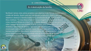 • No Brasil, temos visto vários projetos cujo objetivo é dar fim ao modelo bíblico,
cristão de família. Quem está por trás desses projetos é o Diabo, pois seu
objetivo é destruir a família tradicional, constituída de pai, mãe e filhos, como
Deus instituiu: "E criou Deus o homem à sua imagem; à imagem de Deus o
criou; macho e fêmea os criou [....]. Portanto, deixará o varão o seu pai e a sua
mãe e apegar-se-á à sua mulher, e serão ambos uma carne" (Gn 1.27; 2.24). A
diabólica "ideologia de gênero," que tem sido disseminada em nossa nação,
ensina que o ser humano quando nasce não tem sexo definido, ou seja, nem é
homem ou mulher. Eles dizem, erroneamente, ser "gênero neutro". É uma
prova inequívoca de que a iniquidade está se multiplicando de forma
avassaladora, o que faz soar "a contagem regressiva” para o Apocalipse.
3. A destruição da família.
30
 