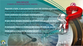 32
Segundo a lição, o que precisamos para não sermos enganados?
Precisamos ter discernimento para não sermos enganados, pois vivemos tempos difíceis, onde
muitos estão pregando um pseudo-evangelho.
Como podemos nos proteger espiritualmente?
Lendo, meditando e obedecendo à Palavra de Deus, orando, buscando a santificação e
participando da comunhão com os santos.
O que Jesus desejou mostrar ao se referir aos tempos de Noé?
Ao se referir aos tempos de Noé, Jesus estava mostrando que no dia da sua vinda a vida
transcorrerá normalmente, sem qualquer aviso prévio.
A corrupção moral e a violência são sinais da volta de Jesus?
Certamente a violência e a corrupção moral são sinais da volta de Jesus.
Onde estava o coração da mulher de Ló?
O coração da mulher de Ló estava na sua cidade, em seus bens materiais.
 
