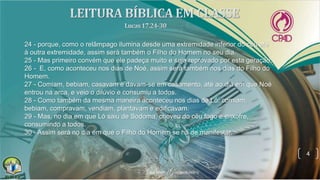 4
24 - porque, como o relâmpago ilumina desde uma extremidade inferior do céu até
à outra extremidade, assim será também o Filho do Homem no seu dia.
25 - Mas primeiro convém que ele padeça muito e seja reprovado por esta geração.
26 - E, como aconteceu nos dias de Noé, assim será também nos dias do Filho do
Homem.
27 - Comiam, bebiam, casavam e davam-se em casamento, até ao dia em que Noé
entrou na arca, e veio o dilúvio e consumiu a todos.
28 - Como também da mesma maneira aconteceu nos dias de Ló: comiam,
bebiam, compravam, vendiam, plantavam e edificavam.
29 - Mas, no dia em que Ló saiu de Sodoma, choveu do céu fogo e enxofre,
consumindo a todos.
30 - Assim será no dia em que o Filho do Homem se há de manifestar.
 