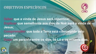Saber que a vinda de Jesus será repentina;
Explicar que semelhante aos dias de Noé será a vinda de
Jesus;
Compreender que toda a Terra está corrompida pelo
pecado;
Fazer um paralelo entre os dias de Ló e os nossos dias.
 