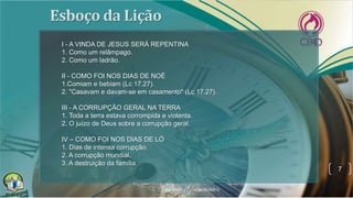 7
I - A VINDA DE JESUS SERÁ REPENTINA
1. Como um relâmpago.
2. Como um ladrão.
II - COMO FOI NOS DIAS DE NOÉ
1.Comiam e bebiam (Lc 17.27).
2. "Casavam e davam-se em casamento" (Lc 17.27).
III - A CORRUPÇÃO GERAL NA TERRA
1. Toda a terra estava corrompida e violenta.
2. O juízo de Deus sobre a corrupção geral.
IV – COMO FOI NOS DIAS DE LÓ
1. Dias de intensa corrupção.
2. A corrupção mundial.
3. A destruição da família.
 