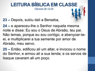 LEITURA BÍBLICA EM CLASSE
Gênesis 26.12-25
23 – Depois, subiu dali a Berseba,
24 – e apareceu-lhe o Senhor naquela mesma
noite e disse: Eu sou o Deus de Abraão, teu pai.
Não temas, porque eu sou contigo, e abençoar-te-
ei, e multiplicarei a tua semente por amor de
Abraão, meu servo.
25 – Então, edificou ali um altar, e invocou o nome
do Senhor, e armou ali a sua tenda; e os servos de
Isaque cavaram ali um poço.
 