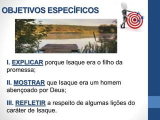 OBJETIVOS ESPECÍFICOS
I. EXPLICAR porque Isaque era o filho da
promessa;
II. MOSTRAR que Isaque era um homem
abençoado por Deus;
III. REFLETIR a respeito de algumas lições do
caráter de Isaque.
 