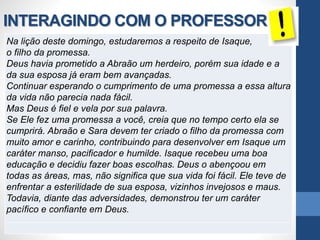 INTERAGINDO COM O PROFESSOR
Na lição deste domingo, estudaremos a respeito de Isaque,
o filho da promessa.
Deus havia prometido a Abraão um herdeiro, porém sua idade e a
da sua esposa já eram bem avançadas.
Continuar esperando o cumprimento de uma promessa a essa altura
da vida não parecia nada fácil.
Mas Deus é fiel e vela por sua palavra.
Se Ele fez uma promessa a você, creia que no tempo certo ela se
cumprirá. Abraão e Sara devem ter criado o filho da promessa com
muito amor e carinho, contribuindo para desenvolver em Isaque um
caráter manso, pacificador e humilde. Isaque recebeu uma boa
educação e decidiu fazer boas escolhas. Deus o abençoou em
todas as áreas, mas, não significa que sua vida foi fácil. Ele teve de
enfrentar a esterilidade de sua esposa, vizinhos invejosos e maus.
Todavia, diante das adversidades, demonstrou ter um caráter
pacífico e confiante em Deus.
 