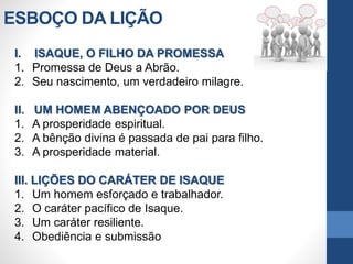 ESBOÇO DA LIÇÃO
I. ISAQUE, O FILHO DA PROMESSA
1. Promessa de Deus a Abrão.
2. Seu nascimento, um verdadeiro milagre.
II. UM HOMEM ABENÇOADO POR DEUS
1. A prosperidade espiritual.
2. A bênção divina é passada de pai para filho.
3. A prosperidade material.
III. LIÇÕES DO CARÁTER DE ISAQUE
1. Um homem esforçado e trabalhador.
2. O caráter pacífico de Isaque.
3. Um caráter resiliente.
4. Obediência e submissão
 