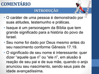 COMENTÁRIO
• O caráter de uma pessoa é demonstrado por
suas atitudes, testemunho e práticas.
• Isaque é um personagem da Bíblia que tem
grande significado para a história do povo de
Israel.
• Seu nome foi dado por Deus mesmo antes do
seu nascimento conforme Gênesis 17.19.
• O significado de seu nome é interessante: quer
dizer “aquele que ri” ou “ele ri”, em alusão à
reação de seu pai e de sua mãe, quando o anjo
anunciou seu nascimento, sendo seus pais de
idade avançadíssima.
INTRODUÇÃO
 