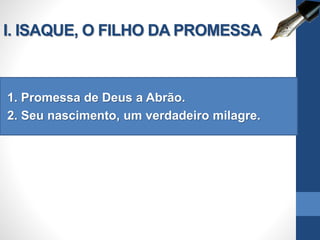 I. ISAQUE, O FILHO DA PROMESSA
1. Promessa de Deus a Abrão.
2. Seu nascimento, um verdadeiro milagre.
 