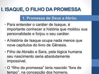 • Para entender o caráter de Isaque, é
importante conhecer a história que moldou sua
personalidade e forjou o seu caráter.
• A história de Isaque ocupa nada menos que
nove capítulos do livro de Gênesis.
• Filho de Abraão e Sara, pela lógica humana
seu nascimento seria absolutamente
impossível.
• O “filho da promessa” teria nascido “fora de
tempo”, na concepção dos homens.
1. Promessa de Deus a Abrão.
I. ISAQUE, O FILHO DA PROMESSA
 