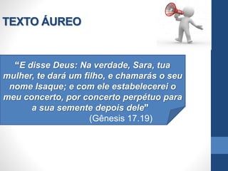 TEXTO ÁUREO
E disse Deus: Na verdade, Sara, tua
mulher, te dará um filho, e chamarás o seu
nome Isaque; e com ele estabelecerei o
meu concerto, por concerto perpétuo para
a sua semente depois dele
(Gênesis 17.19)
 