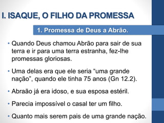 • Quando Deus chamou Abrão para sair de sua
terra e ir para uma terra estranha, fez-lhe
promessas gloriosas.
• Uma delas era que ele seria “uma grande
nação”, quando ele tinha 75 anos (Gn 12.2).
• Abraão já era idoso, e sua esposa estéril.
• Parecia impossível o casal ter um filho.
• Quanto mais serem pais de uma grande nação.
1. Promessa de Deus a Abrão.
I. ISAQUE, O FILHO DA PROMESSA
 