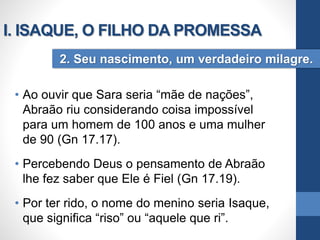 • Ao ouvir que Sara seria “mãe de nações”,
Abraão riu considerando coisa impossível
para um homem de 100 anos e uma mulher
de 90 (Gn 17.17).
• Percebendo Deus o pensamento de Abraão
lhe fez saber que Ele é Fiel (Gn 17.19).
• Por ter rido, o nome do menino seria Isaque,
que significa “riso” ou “aquele que ri”.
2. Seu nascimento, um verdadeiro milagre.
I. ISAQUE, O FILHO DA PROMESSA
 