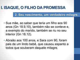 • Sua mãe, ao saber que teria um filho aos 90
anos (Gn 18.9,10), também não se conteve e,
a exemplo do marido, também se riu no seu
interior (Gn 18.12).
• Abraão aos 100 anos, e Sara com 90, foram
pais de um lindo bebê, que causou espanto a
todos que souberam daquele milagre.
2. Seu nascimento, um verdadeiro milagre.
I. ISAQUE, O FILHO DA PROMESSA
 