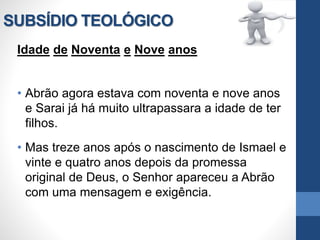 SUBSÍDIO TEOLÓGICO
Idade de Noventa e Nove anos
• Abrão agora estava com noventa e nove anos
e Sarai já há muito ultrapassara a idade de ter
filhos.
• Mas treze anos após o nascimento de Ismael e
vinte e quatro anos depois da promessa
original de Deus, o Senhor apareceu a Abrão
com uma mensagem e exigência.
 