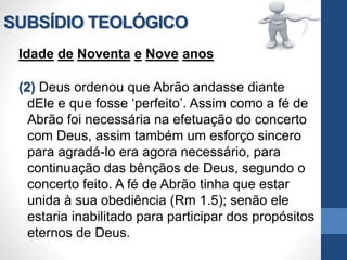 SUBSÍDIO TEOLÓGICO
Idade de Noventa e Nove anos
(2) Deus ordenou que Abrão andasse diante
dEle e que fosse ‘perfeito’. Assim como a fé de
Abrão foi necessária na efetuação do concerto
com Deus, assim também um esforço sincero
para agradá-lo era agora necessário, para
continuação das bênçãos de Deus, segundo o
concerto feito. A fé de Abrão tinha que estar
unida à sua obediência (Rm 1.5); senão ele
estaria inabilitado para participar dos propósitos
eternos de Deus.
 