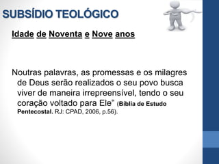 SUBSÍDIO TEOLÓGICO
Idade de Noventa e Nove anos
Noutras palavras, as promessas e os milagres
de Deus serão realizados o seu povo busca
viver de maneira irrepreensível, tendo o seu
coração voltado para Ele” (Bíblia de Estudo
Pentecostal. RJ: CPAD, 2006, p.56).
 