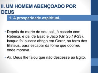 • Depois da morte de seu pai, já casado com
Rebeca, e pai de Esaú e Jacó (Gn 25.19-23),
Isaque foi buscar abrigo em Gerar, na terra dos
filisteus, para escapar da fome que ocorreu
onde morava.
• Ali, Deus lhe falou que não descesse ao Egito.
1. A prosperidade espiritual.
II. UM HOMEM ABENÇOADO POR
DEUS
 