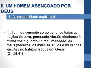 • “[...] em tua semente serão benditas todas as
nações da terra, porquanto Abraão obedeceu à
minha voz e guardou o meu mandado, os
meus preceitos, os meus estatutos e as minhas
leis. Assim, habitou Isaque em Gerar”
(Gn 26.4-6).
1. A prosperidade espiritual.
II. UM HOMEM ABENÇOADO POR
DEUS
 