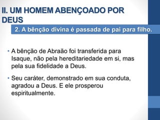 • A bênção de Abraão foi transferida para
Isaque, não pela hereditariedade em si, mas
pela sua fidelidade a Deus.
• Seu caráter, demonstrado em sua conduta,
agradou a Deus. E ele prosperou
espiritualmente.
2. A bênção divina é passada de pai para filho.
II. UM HOMEM ABENÇOADO POR
DEUS
 