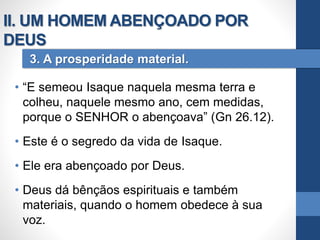 • “E semeou Isaque naquela mesma terra e
colheu, naquele mesmo ano, cem medidas,
porque o SENHOR o abençoava” (Gn 26.12).
• Este é o segredo da vida de Isaque.
• Ele era abençoado por Deus.
• Deus dá bênçãos espirituais e também
materiais, quando o homem obedece à sua
voz.
3. A prosperidade material.
II. UM HOMEM ABENÇOADO POR
DEUS
 