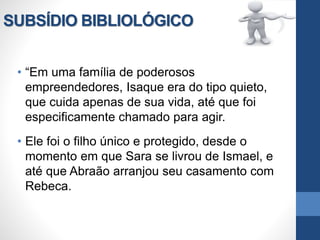 SUBSÍDIO BIBLIOLÓGICO
• “Em uma família de poderosos
empreendedores, Isaque era do tipo quieto,
que cuida apenas de sua vida, até que foi
especificamente chamado para agir.
• Ele foi o filho único e protegido, desde o
momento em que Sara se livrou de Ismael, e
até que Abraão arranjou seu casamento com
Rebeca.
 
