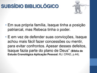 SUBSÍDIO BIBLIOLÓGICO
• Em sua própria família, Isaque tinha a posição
patriarcal, mas Rebeca tinha o poder.
• E em vez de defender suas convicções, Isaque
achou mais fácil fazer concessões ou mentir,
para evitar confrontos. Apesar desses defeitos,
Isaque fazia parte do plano de Deus” (Bíblia de
Estudo Cronológica Aplicação Pessoal. RJ: CPAD, p.44).
 