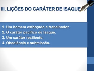 III. LIÇÕES DO CARÁTER DE ISAQUE
1. Um homem esforçado e trabalhador.
2. O caráter pacífico de Isaque.
3. Um caráter resiliente.
4. Obediência e submissão.
 