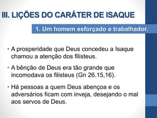 • A prosperidade que Deus concedeu a Isaque
chamou a atenção dos filisteus.
• A bênção de Deus era tão grande que
incomodava os filisteus (Gn 26.15,16).
• Há pessoas a quem Deus abençoa e os
adversários ficam com inveja, desejando o mal
aos servos de Deus.
1. Um homem esforçado e trabalhador.
III. LIÇÕES DO CARÁTER DE ISAQUE
 
