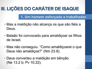 • Mas a maldição não alcança os que são fiéis a
Deus.
• Balaão foi convocado para amaldiçoar os filhos
de Israel.
• Mas não conseguiu. “Como amaldiçoarei o que
Deus não amaldiçoa?” (Nm 23.8).
• Deus converteu a maldição em bênção
(Ne 13.2 b; Pv 10.22).
1. Um homem esforçado e trabalhador.
III. LIÇÕES DO CARÁTER DE ISAQUE
 