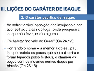 • Ao sofrer terrível oposição dos invejosos e ser
aconselhado a sair do lugar onde prosperara,
Isaque não fez questão alguma.
• Foi habitar “no vale de Gerar” (Gn 26.17).
• Honrando o nome e a memória do seu pai,
Isaque reabriu os poços que seu pai abrira e
foram tapados pelos filisteus, e chamou os
poços com os mesmos nomes dados por
Abraão (Gn 26.18).
2. O caráter pacífico de Isaque.
III. LIÇÕES DO CARÁTER DE ISAQUE
 