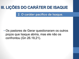 • Os pastores de Gerar questionaram os outros
poços que Isaque abrira, mas ele não os
confrontou (Gn 26.19,21).
2. O caráter pacífico de Isaque.
III. LIÇÕES DO CARÁTER DE ISAQUE
 