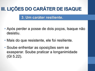 • Após perder a posse de dois poços, Isaque não
desistiu.
• Mais do que resistente, ele foi resiliente.
• Soube enfrentar as oposições sem se
exasperar. Soube praticar a longanimidade
(Gl 5.22).
3. Um caráter resiliente.
III. LIÇÕES DO CARÁTER DE ISAQUE
 