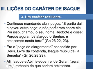 • Continuou mandando abrir poços: “E partiu dali
e cavou outro poço; e não porfiaram sobre ele.
Por isso, chamou o seu nome Reobote e disse:
Porque agora nos alargou o Senhor, e
crescemos nesta terra” (Gn 26.22, 23).
• Era o “poço do alargamento” concedido por
Deus. Livre da contenda, Isaque “subiu dali a
Berseba” (Gn 26.28,29).
• Ali, Isaque e Abimeleque, rei de Gerar, fizeram
um juramento de que seriam amistosos.
3. Um caráter resiliente.
III. LIÇÕES DO CARÁTER DE ISAQUE
 