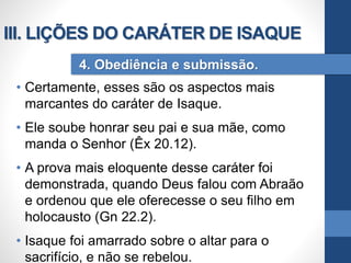 • Certamente, esses são os aspectos mais
marcantes do caráter de Isaque.
• Ele soube honrar seu pai e sua mãe, como
manda o Senhor (Êx 20.12).
• A prova mais eloquente desse caráter foi
demonstrada, quando Deus falou com Abraão
e ordenou que ele oferecesse o seu filho em
holocausto (Gn 22.2).
• Isaque foi amarrado sobre o altar para o
sacrifício, e não se rebelou.
4. Obediência e submissão.
III. LIÇÕES DO CARÁTER DE ISAQUE
 