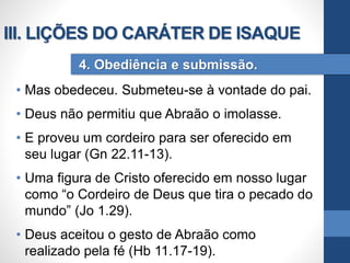 • Mas obedeceu. Submeteu-se à vontade do pai.
• Deus não permitiu que Abraão o imolasse.
• E proveu um cordeiro para ser oferecido em
seu lugar (Gn 22.11-13).
• Uma figura de Cristo oferecido em nosso lugar
como “o Cordeiro de Deus que tira o pecado do
mundo” (Jo 1.29).
• Deus aceitou o gesto de Abraão como
realizado pela fé (Hb 11.17-19).
4. Obediência e submissão.
III. LIÇÕES DO CARÁTER DE ISAQUE
 