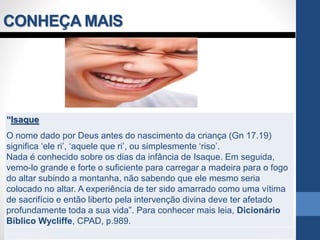 CONHEÇA MAIS
“Isaque
O nome dado por Deus antes do nascimento da criança (Gn 17.19)
significa ‘ele ri’, ‘aquele que ri’, ou simplesmente ‘riso’.
Nada é conhecido sobre os dias da infância de Isaque. Em seguida,
vemo-lo grande e forte o suficiente para carregar a madeira para o fogo
do altar subindo a montanha, não sabendo que ele mesmo seria
colocado no altar. A experiência de ter sido amarrado como uma vítima
de sacrifício e então liberto pela intervenção divina deve ter afetado
profundamente toda a sua vida”. Para conhecer mais leia, Dicionário
Bíblico Wycliffe, CPAD, p.989.
 