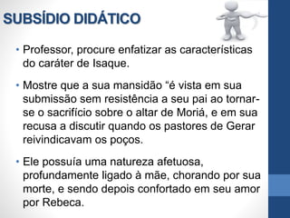 SUBSÍDIO DIDÁTICO
• Professor, procure enfatizar as características
do caráter de Isaque.
• Mostre que a sua mansidão “é vista em sua
submissão sem resistência a seu pai ao tornar-
se o sacrifício sobre o altar de Moriá, e em sua
recusa a discutir quando os pastores de Gerar
reivindicavam os poços.
• Ele possuía uma natureza afetuosa,
profundamente ligado à mãe, chorando por sua
morte, e sendo depois confortado em seu amor
por Rebeca.
 