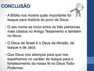 CONCLUSÃO
• A Bíblia nos mostra quão importante foi
Isaque para história do povo de Deus.
• O seu nome se inclui entre os três patriarcas
mais citados no Antigo Testamento e também
no Novo.
• O Deus de Israel é o Deus de Abraão, de
Isaque e de Jacó.
• Que Deus nos abençoe para que nos
espelhemos no caráter de Isaque para o
fortalecimento da nossa fé no Deus Todo-
Poderoso.
 