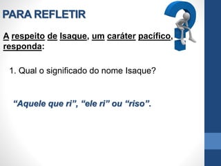 PARA REFLETIR
A respeito de Isaque, um caráter pacífico,
responda:
1. Qual o significado do nome Isaque?
“Aquele que ri”, “ele ri” ou “riso”.
 