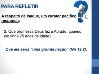 PARA REFLETIR
A respeito de Isaque, um caráter pacífico,
responda:
2. Que promessa Deus fez a Abraão, quando
ele tinha 75 anos de idade?
Que ele seria “uma grande nação” (Gn 12.2).
 