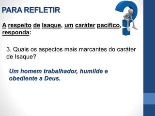 PARA REFLETIR
A respeito de Isaque, um caráter pacífico,
responda:
3. Quais os aspectos mais marcantes do caráter
de Isaque?
Um homem trabalhador, humilde e
obediente a Deus.
 