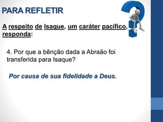 PARA REFLETIR
A respeito de Isaque, um caráter pacífico,
responda:
4. Por que a bênção dada a Abraão foi
transferida para Isaque?
Por causa de sua fidelidade a Deus.
 